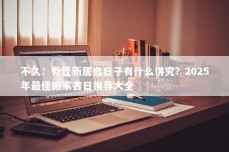 不久：乔迁新居选日子有什么讲究？2025年最佳搬家吉日推荐大全
