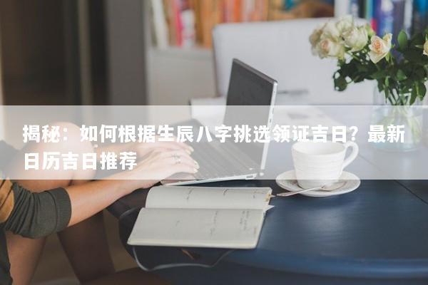 揭秘：如何根据生辰八字挑选领证吉日？最新日历吉日推荐