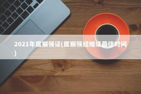 2021年属猴领证(属猴领结婚证最佳时间)