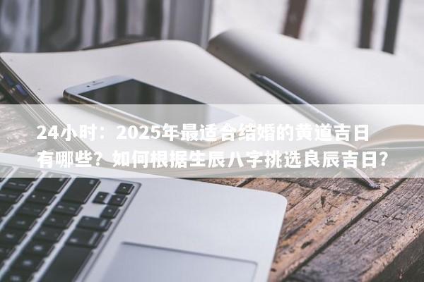24小时：2025年最适合结婚的黄道吉日有哪些？如何根据生辰八字挑选良辰吉日？
